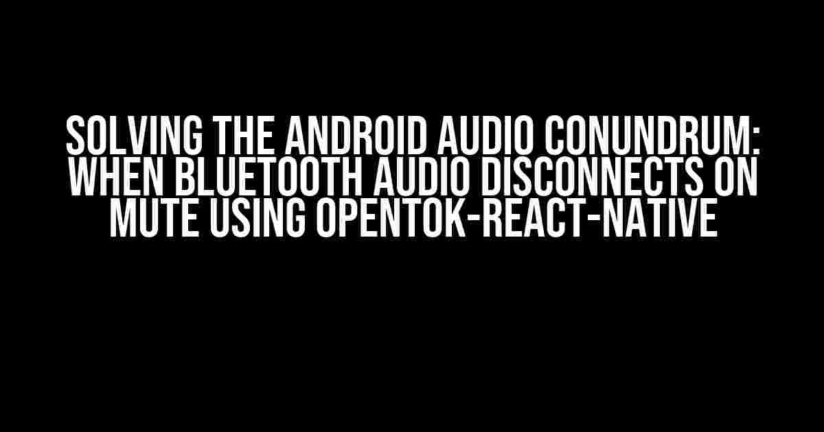 Solving the Android Audio Conundrum: When Bluetooth Audio Disconnects on Mute using Opentok-react-native